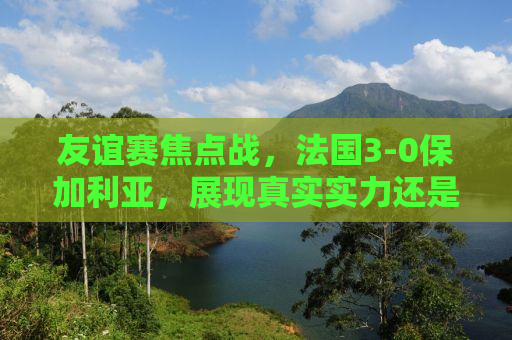 友谊赛焦点战，法国3-0保加利亚，展现真实实力还是友谊至上？