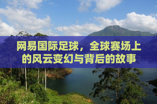 网易国际足球，全球赛场上的风云变幻与背后的故事