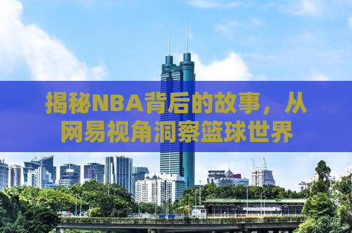 揭秘NBA背后的故事，从网易视角洞察篮球世界