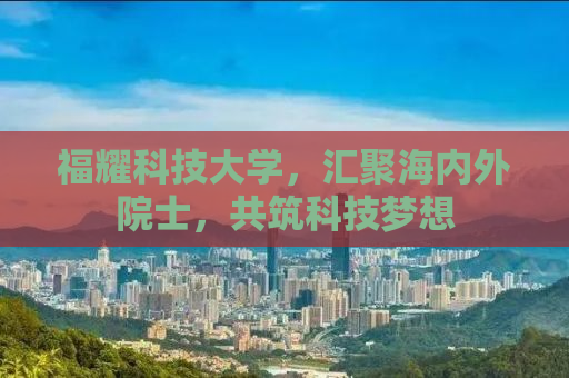 福耀科技大学，汇聚海内外院士，共筑科技梦想