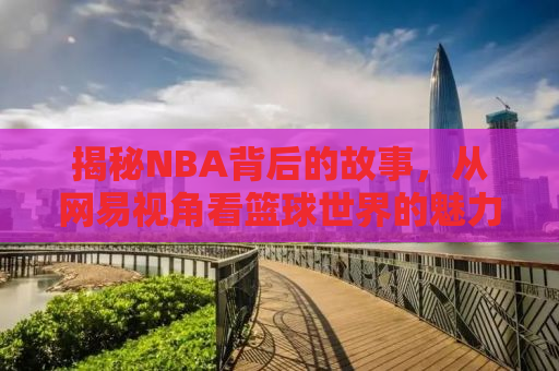 揭秘NBA背后的故事，从网易视角看篮球世界的魅力与争议