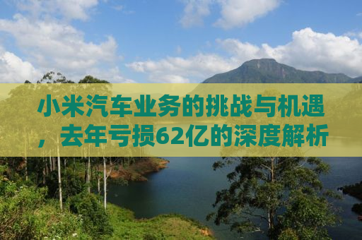 小米汽车业务的挑战与机遇，去年亏损62亿的深度解析