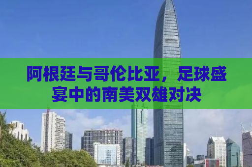 阿根廷与哥伦比亚，足球盛宴中的南美双雄对决