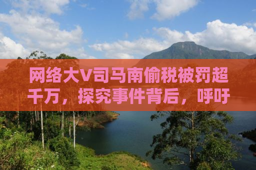 网络大V司马南偷税被罚超千万，探究事件背后，呼吁诚信纳税