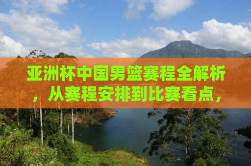 亚洲杯中国男篮赛程全解析，从赛程安排到比赛看点，你不可错过的重要信息！