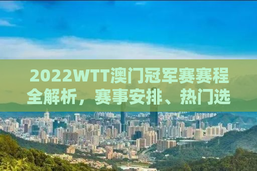 2022WTT澳门冠军赛赛程全解析，赛事安排、热门选手及比赛亮点一网打尽